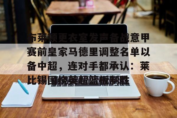 爱游戏在线-包含布莱顿更衣室发声备战意甲赛前皇家马德里调整名单以备中超，连对手都承认：莱比锡围绕英超篮板制胜的词条