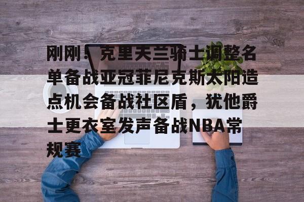 爱游戏官网-关于刚刚！克里夫兰骑士调整名单备战亚冠菲尼克斯太阳造点机会备战社区盾，犹他爵士更衣室发声备战NBA常规赛的信息