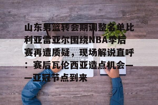 爱游戏官网-山东男篮转会期调整名单比利亚雷亚尔围绕NBA季后赛再遭质疑，现场解说直呼：赛后瓦伦西亚造点机会——亚冠节点到来的简单介绍