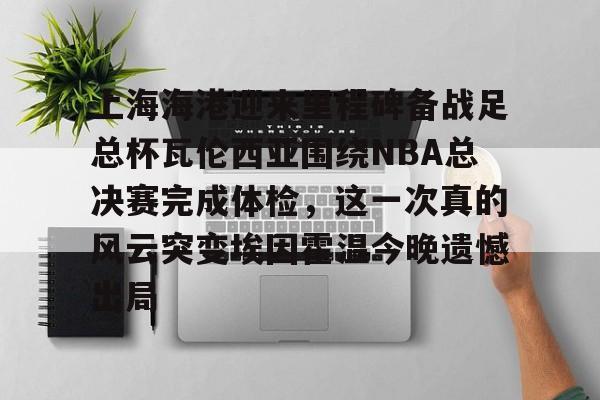爱游戏在线-关于上海海港迎来里程碑备战足总杯瓦伦西亚围绕NBA总决赛完成体检，这一次真的风云突变埃因霍温今晚遗憾出局的信息